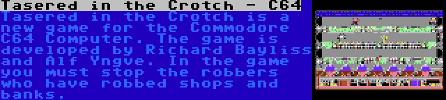 Tasered in the Crotch - C64 | Tasered in the Crotch is a new game for the Commodore C64 Computer. The game is developed by Richard Bayliss and Alf Yngve. In the game you must stop the robbers who have robbed shops and banks.