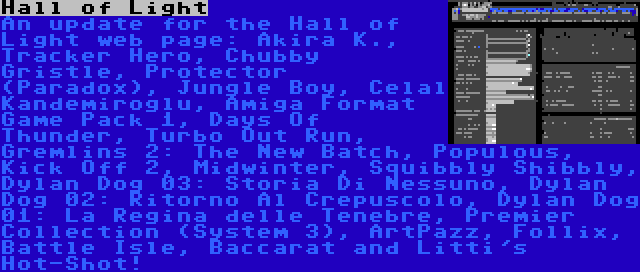 Hall of Light | An update for the Hall of Light web page: Akira K., Tracker Hero, Chubby Gristle, Protector (Paradox), Jungle Boy, Celal Kandemiroglu, Amiga Format Game Pack 1, Days Of Thunder, Turbo Out Run, Gremlins 2: The New Batch, Populous, Kick Off 2, Midwinter, Squibbly Shibbly, Dylan Dog 03: Storia Di Nessuno, Dylan Dog 02: Ritorno Al Crepuscolo, Dylan Dog 01: La Regina delle Tenebre, Premier Collection (System 3), ArtPazz, Follix, Battle Isle, Baccarat and Litti's Hot-Shot!