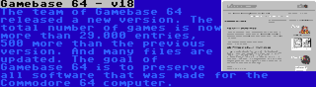 Gamebase 64 - v18 | The team of Gamebase 64 released a new version. The total number of games is now more than 29.000 entries, 500 more than the previous version. And many files are updated. The goal of Gamebase 64 is to preserve all software that was made for the Commodore 64 computer.