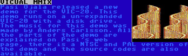 VICUAL MMIX | Pasi Ojala released a new demo for the VIC-20. This demo runs on a un-expanded VIC-20 with a disk drive. The music for this demo was made by Anders Carlsson. All the parts of the demo are explained on Pasi's web page, there is a NTSC and PAL version of the demo and the source codes are also available.