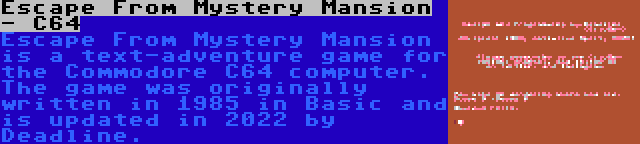 Escape From Mystery Mansion - C64 | Escape From Mystery Mansion is a text-adventure game for the Commodore C64 computer. The game was originally written in 1985 in Basic and is updated in 2022 by Deadline.