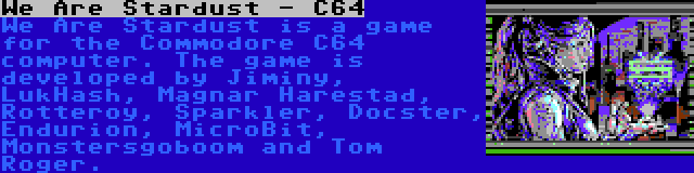 We Are Stardust - C64 | We Are Stardust is a game for the Commodore C64 computer. The game is developed by Jiminy, LukHash, Magnar Harestad, Rotteroy, Sparkler, Docster, Endurion, MicroBit, Monstersgoboom and Tom Roger.