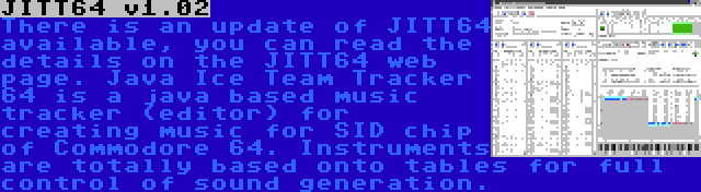 JITT64 v1.02 | There is an update of JITT64 available, you can read the details on the JITT64 web page. Java Ice Team Tracker 64 is a java based music tracker (editor) for creating music for SID chip of Commodore 64. Instruments are totally based onto tables for full control of sound generation.