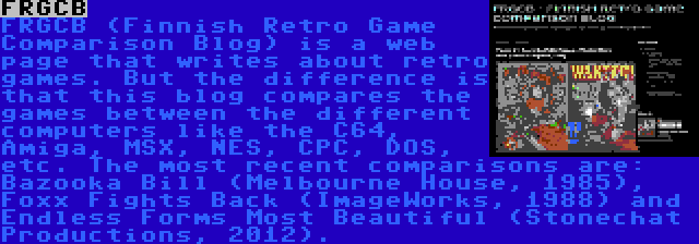 FRGCB | FRGCB (Finnish Retro Game Comparison Blog) is a web page that writes about retro games. But the difference is that this blog compares the games between the different computers like the C64, Amiga, MSX, NES, CPC, DOS, etc. The most recent comparisons are: Bazooka Bill (Melbourne House, 1985), Foxx Fights Back (ImageWorks, 1988) and Endless Forms Most Beautiful (Stonechat Productions, 2012).