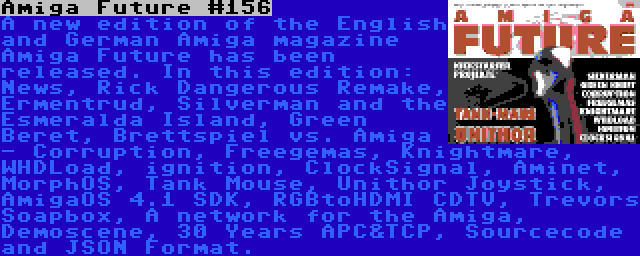 Amiga Future #156 | A new edition of the English and German Amiga magazine Amiga Future has been released. In this edition: News, Rick Dangerous Remake, Ermentrud, Silverman and the Esmeralda Island, Green Beret, Brettspiel vs. Amiga - Corruption, Freegemas, Knightmare, WHDLoad, ignition, ClockSignal, Aminet, MorphOS, Tank Mouse, Unithor Joystick, AmigaOS 4.1 SDK, RGBtoHDMI CDTV, Trevors Soapbox, A network for the Amiga, Demoscene, 30 Years APC&TCP, Sourcecode and JSON Format.