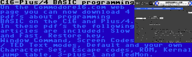 C16-Plus/4 BASIC programming | On the Commodore16.com web page you can now download 4 pdf's about programming BASIC on the C16 and Plus/4. In these pdf's the following articles are included: Slow and Fast, Restore key, Window Command, Screen Codes / TED Text modes, Default and your own Character Set, Escape codes, ROM, Kernal jump table, 3-plus-1 and TedMon.