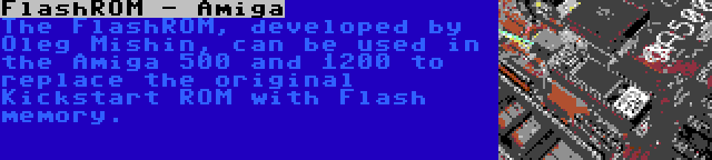 FlashROM - Amiga | The FlashROM, developed by Oleg Mishin, can be used in the Amiga 500 and 1200 to replace the original Kickstart ROM with Flash memory.