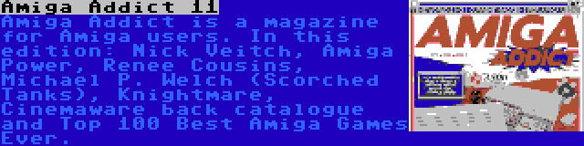 Amiga Addict 11 | Amiga Addict is a magazine for Amiga users. In this edition: Nick Veitch, Amiga Power, Renee Cousins, Michael P. Welch (Scorched Tanks), Knightmare, Cinemaware back catalogue and Top 100 Best Amiga Games Ever.