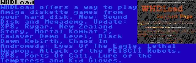 WHDLoad | WHDLoad offers a way to play Amiga diskette games from your hard disk. New: Sound Disk and Megademo. Update: XP8, Rygar, New Zealand Story, Mortal Kombat 2, Cadaver Demo Level, Black Dawn Rebirth, Chaos In Andromeda: Eyes Of The Eagle, Lethal Weapon, Attack of the PETSCII Robots, XP8, Ports Of Call, Lure of the Temptress and Kid Gloves.