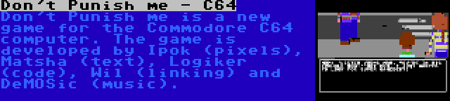 Don't Punish me - C64 | Don't Punish me is a new game for the Commodore C64 computer. The game is developed by Ipok (pixels), Matsha (text), Logiker (code), Wil (linking) and DeMOSic (music).