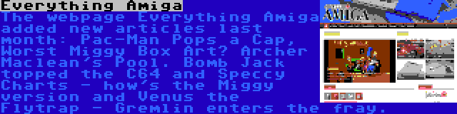 Everything Amiga | The webpage Everything Amiga added new articles last month: Pac-Man Pops a Cap, Worst Miggy Box Art? Archer Maclean's Pool. Bomb Jack topped the C64 and Speccy Charts - how's the Miggy version and Venus the Flytrap - Gremlin enters the fray.