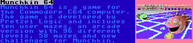 Munchkin 64 | Munchkin 64 is a game for the Commodore C64 computer. The game is developed by Pretzel Logic and includes ten user mazes, an arcade version with 96 different levels, 58 mazes and new challenges for Munchkin.