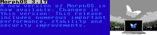 MorphOS 3.17 | A new version of MorphOS is now available. Changes in this version: This release includes numerous important performance, stability and security improvements.