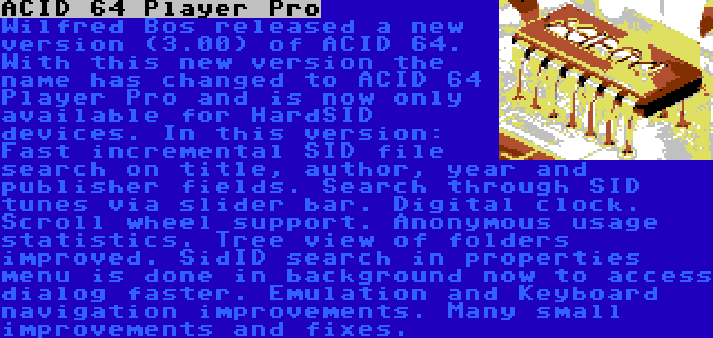 ACID 64 Player Pro | Wilfred Bos released a new version (3.00) of ACID 64. With this new version the name has changed to ACID 64 Player Pro and is now only available for HardSID devices. In this version: Fast incremental SID file search on title, author, year and publisher fields. Search through SID tunes via slider bar. Digital clock. Scroll wheel support. Anonymous usage statistics. Tree view of folders improved. SidID search in properties menu is done in background now to access dialog faster. Emulation and Keyboard navigation improvements. Many small improvements and fixes.