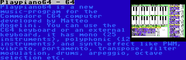 Playpiano64 - 64 | Playpiano64 is a new music-program for the Commodore C64 computer developed by Matteo Angelini. You can use the C64 keyboard or an external keyboard, it has mono (25 instruments), polyphonic (12 instruments) and synth effect like PWM, vibrato, portamento, transpose, filter modulation, drums, arpeggio, octave selection etc.