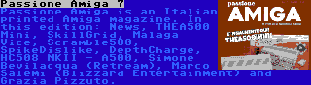 Passione Amiga 7 | Passione Amiga is an Italian printed Amiga magazine. In this edition: News, THEA500 Mini, SkillGrid, Malaga Vice, Scramble500, SpikeDislike, DepthCharge, HC508 MKII - A500, Simone Bevilacqua (Retream), Marco Salemi (Blizzard Entertainment) and Grazia Pizzuto.