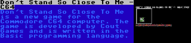Don't Stand So Close To Me - C64 | Don't Stand So Close To Me is a new game for the Commodore C64 computer. The game is developed by Cout Games and is written in the Basic programming language.