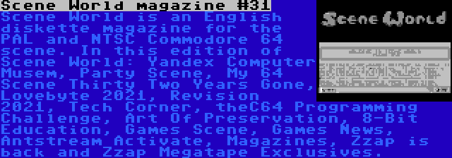 Scene World magazine #31 | Scene World is an English diskette magazine for the PAL and NTSC Commodore 64 scene. In this edition of Scene World: Yandex Computer Musem, Party Scene, My 64 Scene Thirty Two Years Gone, Lovebyte 2021, Revision 2021, Tech Corner, theC64 Programming Challenge, Art Of Preservation, 8-Bit Education, Games Scene, Games News, Antstream Activate, Magazines, Zzap is back and Zzap Megatape Exclusives.
