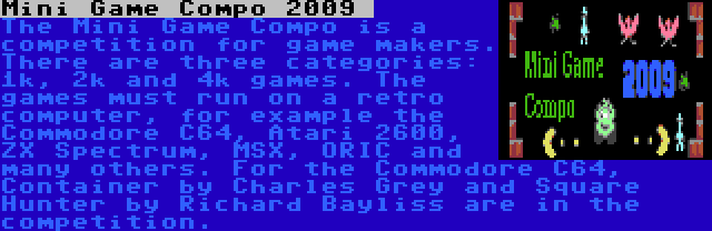 Mini Game Compo 2009  | The Mini Game Compo is a competition for game makers. There are three categories: 1k, 2k and 4k games. The games must run on a retro computer, for example the Commodore C64, Atari 2600, ZX Spectrum, MSX, ORIC and many others. For the Commodore C64, Container by Charles Grey and Square Hunter by Richard Bayliss are in the competition.