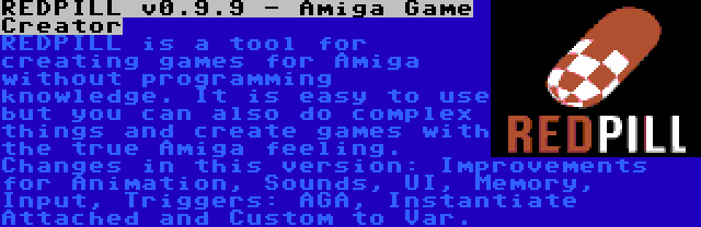 REDPILL v0.9.9 - Amiga Game Creator | REDPILL is a tool for creating games for Amiga without programming knowledge. It is easy to use but you can also do complex things and create games with the true Amiga feeling. Changes in this version: Improvements for Animation, Sounds, UI, Memory, Input, Triggers: AGA, Instantiate Attached and Custom to Var.