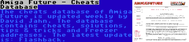 Amiga Future - Cheats Database | The cheats database of Amiga Future is updated weekly by David Jahn. The database contains cheats, solutions, tips & tricks and Freezer addresses. The latest update is: Flashback.