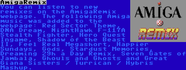AmigaRemix | You can listen to new remixes on the AmigaRemix webpage. The following Amiga music was added to the webpage: Red Sector Theme, DNA Dream, NightHawk F-117A Stealth Fighter, Hero Quest Ingame, Shadow of the Beast II, Feel Real Megashort, Happier Sundays, Gods, Stardust Memories, Dreaming 29h a Day Remix, Seven Gates of Jambala, Ghouls and Ghosts and Great Giana Sisters / Turrican / Hybris Mashup.