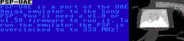 PSP-UAE | PSP-UAE is a port of the UAE Amiga emulator to the Sony PSP. You'll need a v1.0 or v1.50 firmware to run it. To run the emulator the PSP is overclocked to to 333 MHz!