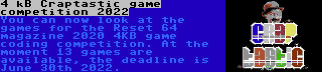 4 kB Craptastic game competition 2022 | You can now look at the games for the Reset 64 magazine 2020 4KB game coding competition. At the moment 13 games are available, the deadline is June 30th 2022.