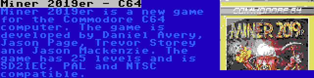 Miner 2019er - C64 | Miner 2019er is a new game for the Commodore C64 computer. The game is developed by Daniel Avery, Jason Page, Trevor Storey and Jason Mackenzie. The game has 25 levels and is SD2IEC, PAL and NTSC compatible.