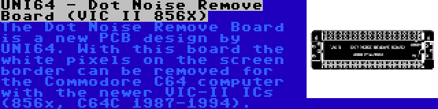 UNI64 - Dot Noise Remove Board (VIC II 856X) | The Dot Noise Remove Board is a new PCB design by UNI64. With this board the white pixels on the screen border can be removed for the Commodore C64 computer with the newer VIC-II ICs (856x, C64C 1987-1994).