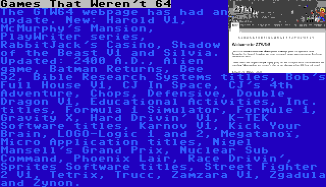 Games That Weren't 64 | The GTW64 webpage has had an update. New: Harold V1, McMurphy's Mansion, PlayWriter series, RabbitJack's Casino, Shadow of the Beast V1 and Silvia. Updated: 2400 A.D., Alien game, Batman Returns, Bee 52, Bible Research Systems titles, Bob's Full House V1, CJ In Space, CJ's 4th Adventure, Chops, Defensive, Double Dragon V1, Educational Activities, Inc. titles, Formula 1 Simulator, Formule 1, Gravity X, Hard Drivin' V1, K-TEK Software titles, Karnov V1, Kick Your Brain, LOGO-Logic 1 and 2, Megatanoï, Micro Application titles, Nigel Mansell's Grand Prix, Nuclear Sub Command, Phoenix Lair, Race Drivin', Sprites Software titles, Street Fighter 2 V1, Tetrix, Trucc, Zamzara V1, Zgadula and Zynon.