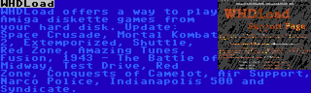 WHDLoad | WHDLoad offers a way to play Amiga diskette games from your hard disk. Update: Space Crusade, Mortal Kombat 2, Extemporized, Shuttle, Red Zone, Amazing Tunes, Fusion, 1943 - The Battle of Midway, Test Drive, Red Zone, Conquests of Camelot, Air Support, Narco Police, Indianapolis 500 and Syndicate.