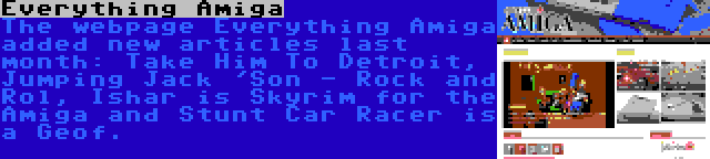 Everything Amiga | The webpage Everything Amiga added new articles last month: Take Him To Detroit, Jumping Jack 'Son - Rock and Rol, Ishar is Skyrim for the Amiga and Stunt Car Racer is a Geof.