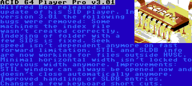 ACID 64 Player Pro v3.01 | Wilfred Bos released an update of his SID player. In version 3.01 the following bugs were removed: Some machines the index file wasn't created correctly. Indexing of folder with a few SIDs is fixed. Seek speed isn't dependent anymore on fast forward limitation. STIL and SLDB info are now working for files outside HVSC. Minimal horizontal width isn't locked to previous width anymore. Improvements: STIL window can always be opened now and doesn't close automatically anymore. Improved handling of SLDB entries. Changed a few keyboard short cuts.