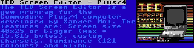 TED Screen Editor - Plus/4 | The TED Screen Editor is a new program for the Commodore Plus/4 computer developed by Xander Mol. The features are: Screen size 40x25 or bigger (max = 15.615 bytes), custom charsets, luminance (121 colours) and blink.