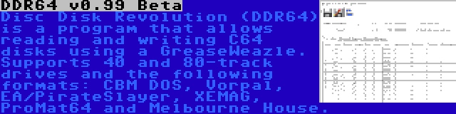 DDR64 v0.99 Beta | Disc Disk Revolution (DDR64) is a program that allows reading and writing C64 disks using a GreaseWeazle. Supports 40 and 80-track drives and the following formats: CBM DOS, Vorpal, EA/PirateSlayer, XEMAG, ProMat64 and Melbourne House.