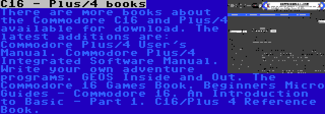 C16 - Plus/4 books | There are more books about the Commodore C16 and Plus/4 available for download. The latest additions are: Commodore Plus/4 User's Manual. Commodore Plus/4 Integrated Software Manual. Write your own adventure programs. GEOS Inside and Out. The Commodore 16 Games Book. Beginners Micro Guides - Commodore 16. An Introduction to Basic - Part 1. C16/Plus 4 Reference Book.