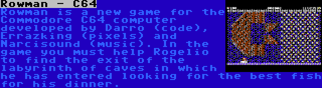 Rowman - C64 | Rowman is a new game for the Commodore C64 computer developed by Darro (code), Errazking (pixels) and Narcisound (music). In the game you must help Rogelio to find the exit of the labyrinth of caves in which he has entered looking for the best fish for his dinner.