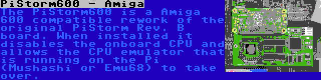 PiStorm600 - Amiga | The PiStorm600 is a Amiga 600 compatible rework of the original PiStorm Rev. B board. When installed it disables the onboard CPU and allows the CPU emulator that is running on the Pi (Mushashi or Emu68) to take over.