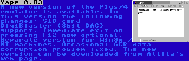 Yape 0.83 | A new version of the Plus/4 emulator is available. In this version the following changes: SID card DigiBlaster (8bit DAC) support. Immediate exit on pressing F12 now optional. Separate version for Win9x / NT machines. Occasional GCR data corruption problem fixed. The new version can be downloaded from Attila's web page.