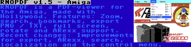 RNOPDF v1.5 - Amiga | RNOPDF is a PDF-viewer for the Amiga, made with Hollywood. Features: Zoom, search, bookmarks, export PNG / TXT, full screen, rotate and ARexx support. Recent changes: Improvements for export, ARexx, search, localization and the control menu.