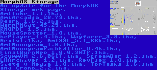 MorphOS Storage | An update for the MorphOS Storage web page: AmiTube_1.1.lha, AmiArcadia_28.73.lha, Deark_1.6.2.lha, WarpPNGdt_45.25.lha, RNOPDF_1.5.lha, MouseSpotter_1.0.lha, bePlayer_1.4.lha, Wayfarer_3.8.lha, Nextvi.lha, AmiSSL_5.1_68k.lha, AmiNonogram_1.0.lha, AmiNonogramPackEditor_0.4b.lha, FinalBurnNeo_1.0.0.3WIP.lha, ScummVM_2.6.0GIT.lha, ScreamBar_1.2.lha, LHArchiver_1.2.lha, RevFlex_1.0.lha, Siete-y-Media_1.0.lha, TopTasks_1.6.lha and Crono_2.2.lha.