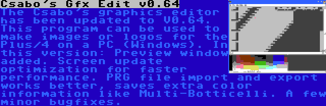 Csabo's Gfx Edit v0.64 | The Csabo's graphics editor has been updated to V0.64. This program can be used to make images or logos for the Plus/4 on a PC (Windows). In this version: Preview window added. Screen update optimization for faster performance. PRG file import and export works better, saves extra color information like Multi-Botticelli. A few minor bugfixes.