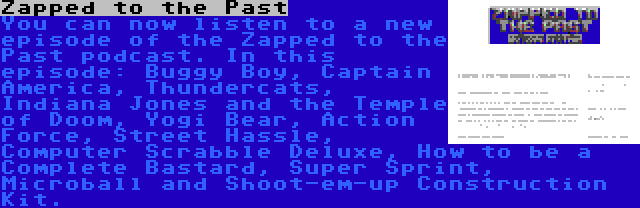 Zapped to the Past | You can now listen to a new episode of the Zapped to the Past podcast. In this episode: Buggy Boy, Captain America, Thundercats, Indiana Jones and the Temple of Doom, Yogi Bear, Action Force, Street Hassle, Computer Scrabble Deluxe, How to be a Complete Bastard, Super Sprint, Microball and Shoot-em-up Construction Kit.