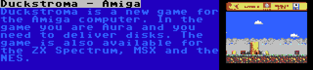 Duckstroma - Amiga | Duckstroma is a new game for the Amiga computer. In the game you are Aura and you need to deliver disks. The game is also available for the ZX Spectrum, MSX and the NES.