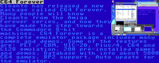 C64 Forever | Cloanto has released a new package called C64 Forever. Many people will know Cloanto from the Amiga Forever series, and now they have made the step towards the Commodore 8-bit machines. C64 Forever is a complete emulator package included many games and demos. Some of the features are: PET / CBM, VIC-20, Plus/4, C64 and C128 emulation. 200 pre-installed games and demos. Database with info about 5000 C64 games. RP2 support. Auto update for the emulator.