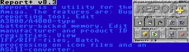 Report+ v8.3 | Report+ is a utility for the Amiga. The features are: Bug reporting tool, Edit A3000/A4000-type battery-backed memory. Edit manufacturer and product ID registries. View IFF/RIFF-files, Batch processing on icon files and an ASCII-converter.