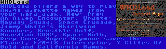 WHDLoad | WHDLoad offers a way to play Amiga diskette games from your hard disk. New: Prey - An Alien Encounter. Update: Mayday Squad, Space Crusade, Jimmy White's Whirlwind Snooker, Sensible Golf, Guardian CD32, Space Hulk, Deep Core, Super Seymour saves the Planet, F/A-18 Interceptor, 7 Cities Of Gold and California Games.