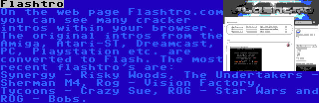 Flashtro | On the web page Flashtro.com you can see many cracker intros within your browser. The original intros from the Amiga, Atari-ST, Dreamcast, PC, Playstation etc. are converted to Flash. The most recent flashtro's are: Synergy - Risky Woods, The Undertakers - Sherman M4, Rog - Vision Factory, Tycoons - Crazy Sue, ROG - Star Wars and ROG - Bobs.