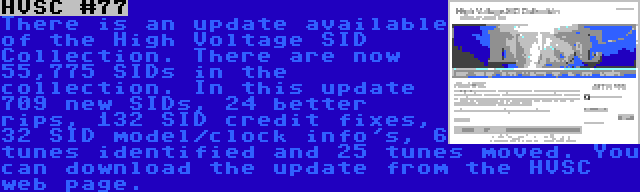 HVSC #77 | There is an update available of the High Voltage SID Collection. There are now 55,775 SIDs in the collection. In this update 709 new SIDs, 24 better rips, 132 SID credit fixes, 32 SID model/clock info's, 6 tunes identified and 25 tunes moved. You can download the update from the HVSC web page.